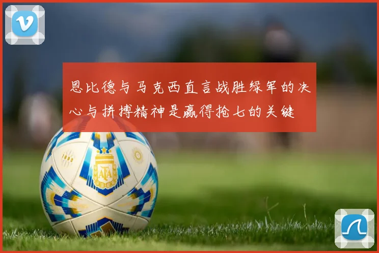 恩比德与马克西直言战胜绿军的决心与拼搏精神是赢得抢七的关键