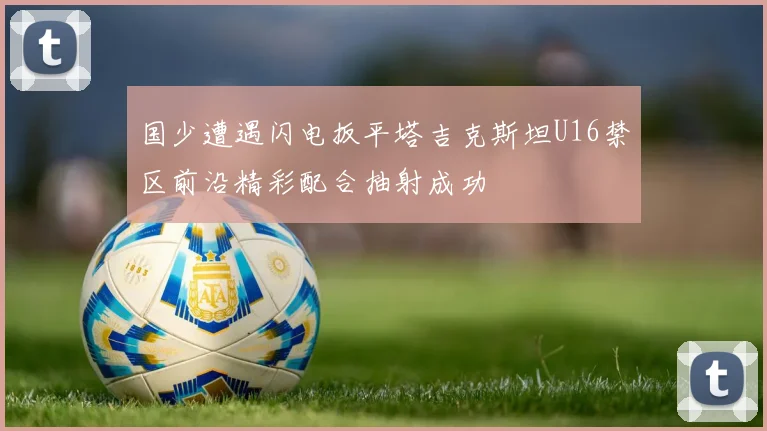 国少遭遇闪电扳平塔吉克斯坦U16禁区前沿精彩配合抽射成功