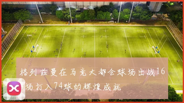 格列兹曼在马竞大都会球场出战164场打入74球的辉煌成就