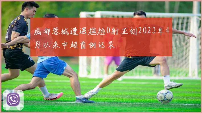 成都蓉城遭遇尴尬0射正创2023年4月以来中超首例记录