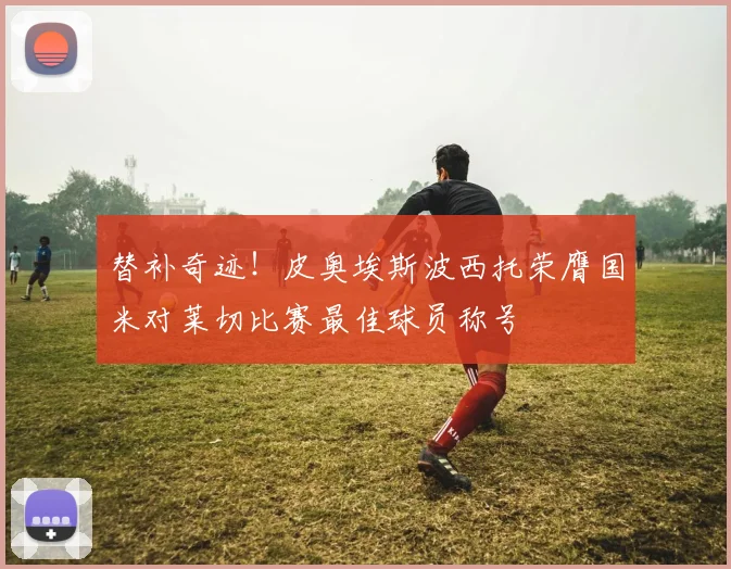 替补奇迹！皮奥埃斯波西托荣膺国米对莱切比赛最佳球员称号