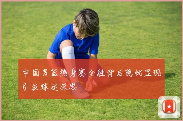 中国男篮热身赛全胜背后隐忧显现引发球迷深思