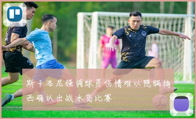 斯卡洛尼强调球员伤情难以隐瞒梅西确认出战冰岛比赛