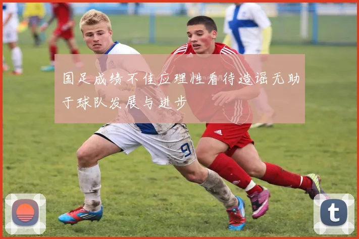 国足成绩不佳应理性看待造谣无助于球队发展与进步