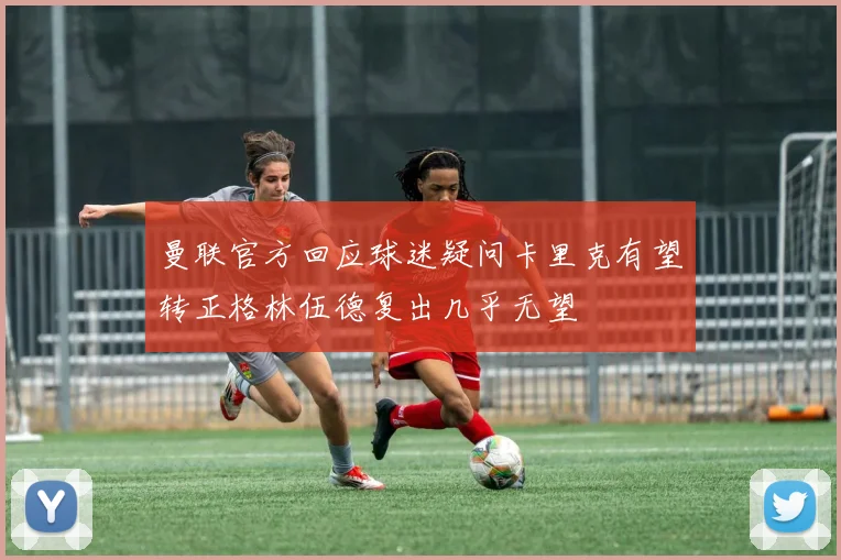 曼联官方回应球迷疑问卡里克有望转正格林伍德复出几乎无望
