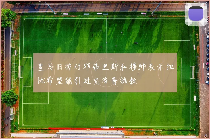 皇马旧将对邓弗里斯和穆帅表示担忧希望能引进克洛普执教