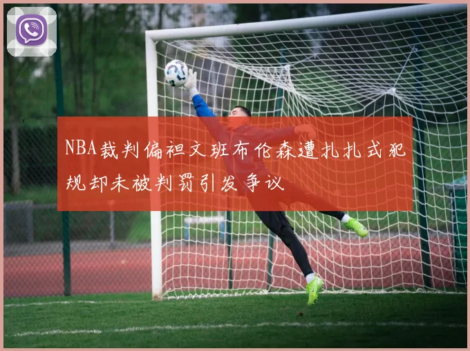 NBA裁判偏袒文班布伦森遭扎扎式犯规却未被判罚引发争议