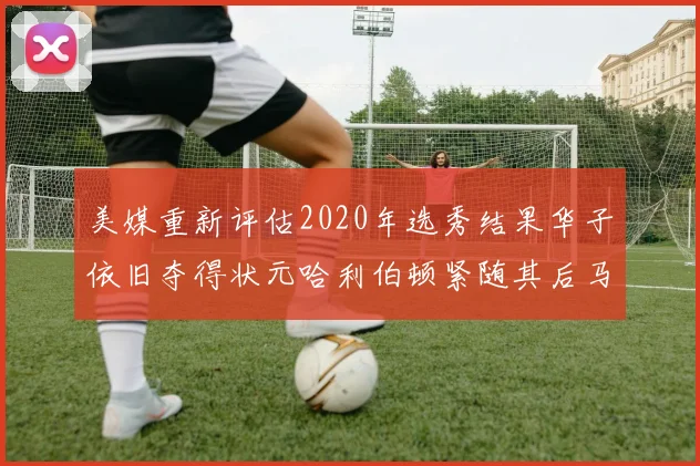 美媒重新评估2020年选秀结果华子依旧夺得状元哈利伯顿紧随其后马克西位列探花
