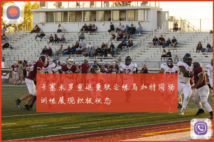 卡塞米罗重返曼联合练乌加特同场训练展现积极状态