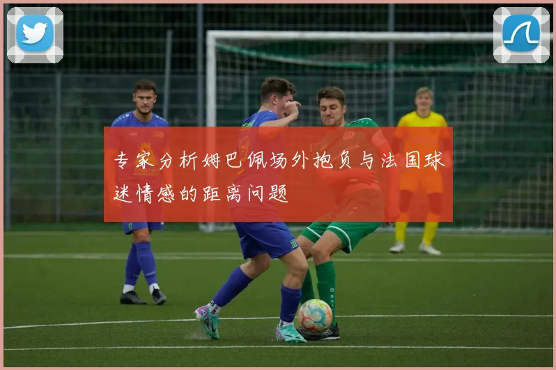 专家分析姆巴佩场外抱负与法国球迷情感的距离问题