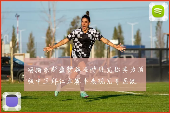 胡梅尔斯盛赞施洛特贝克称其为顶级中卫拜仁本赛季表现无可匹敌