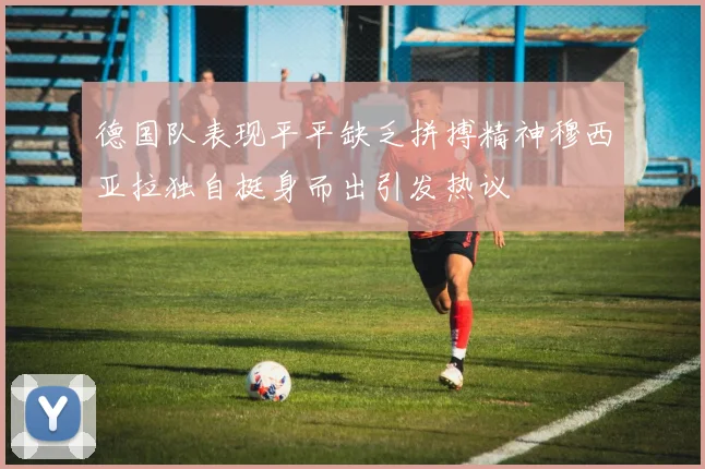 德国队表现平平缺乏拼搏精神穆西亚拉独自挺身而出引发热议