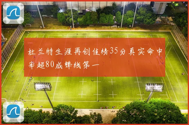 杜兰特生涯再创佳绩35分真实命中率超80成锋线第一
