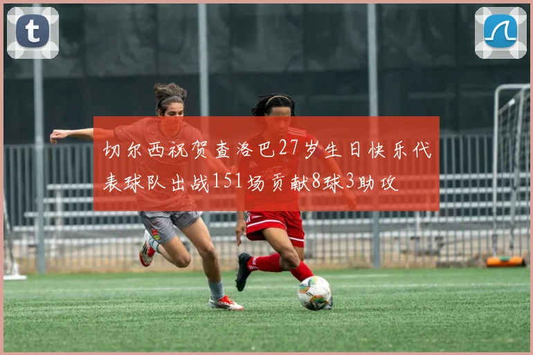 切尔西祝贺查洛巴27岁生日快乐代表球队出战151场贡献8球3助攻