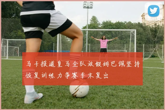 马卡报道皇马全队放假姆巴佩坚持恢复训练力争赛季末复出